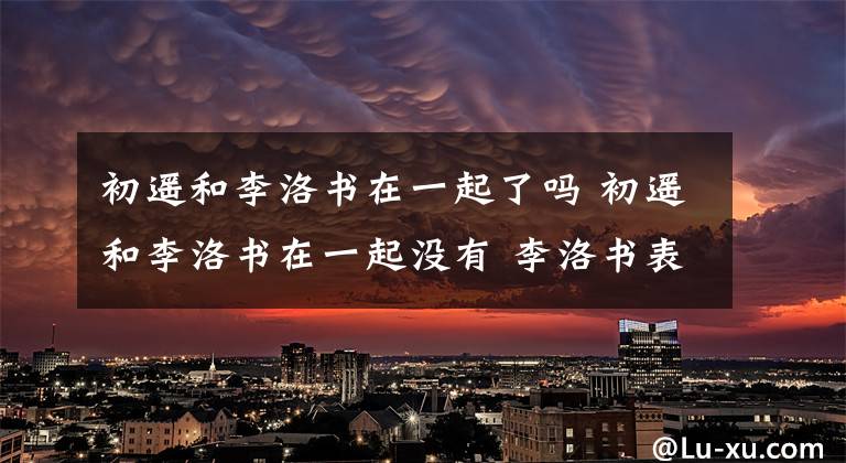 初遙和李洛書在一起了嗎 初遙和李洛書在一起沒有 李洛書表白黎初瑤是哪一集