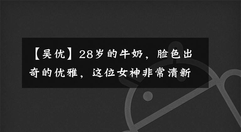 【吳優(yōu)】28歲的牛奶，臉色出奇的優(yōu)雅，這位女神非常清新美麗。