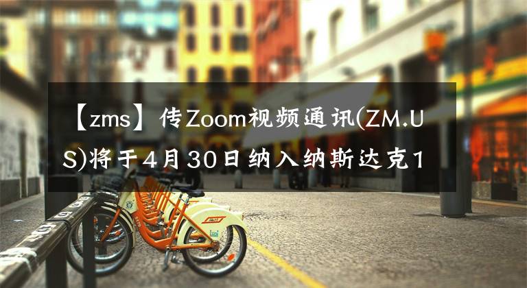 【zms】傳Zoom視頻通訊(ZM.US)將于4月30日納入納斯達克100指數(shù)