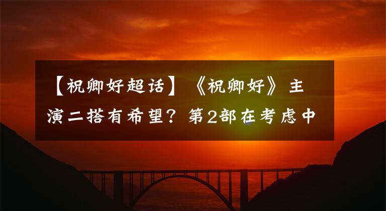 【祝卿好超話】《祝卿好》主演二搭有希望？第2部在考慮中，古裝現(xiàn)代都不錯(cuò)