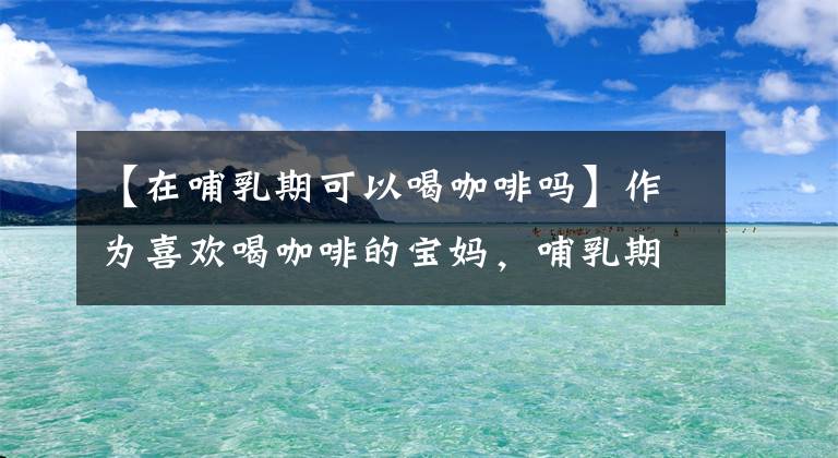 【在哺乳期可以喝咖啡嗎】作為喜歡喝咖啡的寶媽，哺乳期能不能喝咖啡呢？我來幫你解答