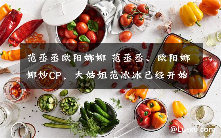 范丞丞歐陽娜娜 范丞丞、歐陽娜娜炒CP，大姑姐范冰冰已經(jīng)開始行動(dòng)