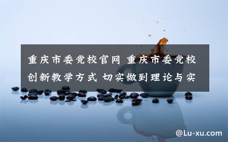 重慶市委黨校官網(wǎng) 重慶市委黨校創(chuàng)新教學(xué)方式 切實(shí)做到理論與實(shí)際結(jié)合