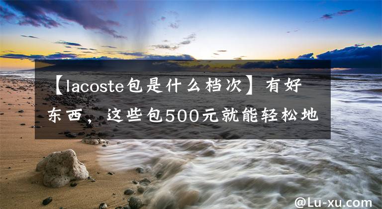 【lacoste包是什么檔次】有好東西，這些包500元就能輕松地拿回家