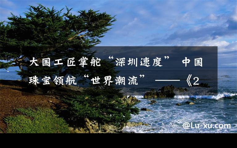 大國工匠掌舵“深圳速度” 中國珠寶領(lǐng)航“世界潮流” ——《2019 中國文化與珠寶創(chuàng)新發(fā)展論壇》圓滿落幕