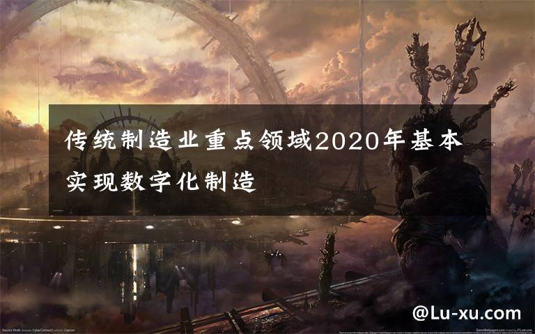 傳統(tǒng)制造業(yè)重點(diǎn)領(lǐng)域2020年基本實(shí)現(xiàn)數(shù)字化制造