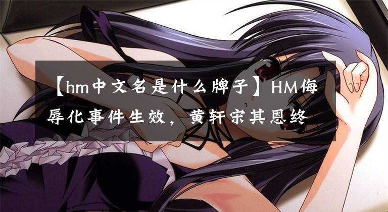 【hm中文名是什么牌子】HM侮辱化事件生效，黃軒宋其恩終止合作，優(yōu)衣庫、耐克等品牌抵制。