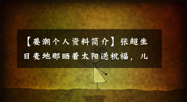 【姜潮個人資料簡介】張超生日麥地那曬著太陽送祝福，兒子的大眼睛撅著嘴，女人的第二個孩子8個月