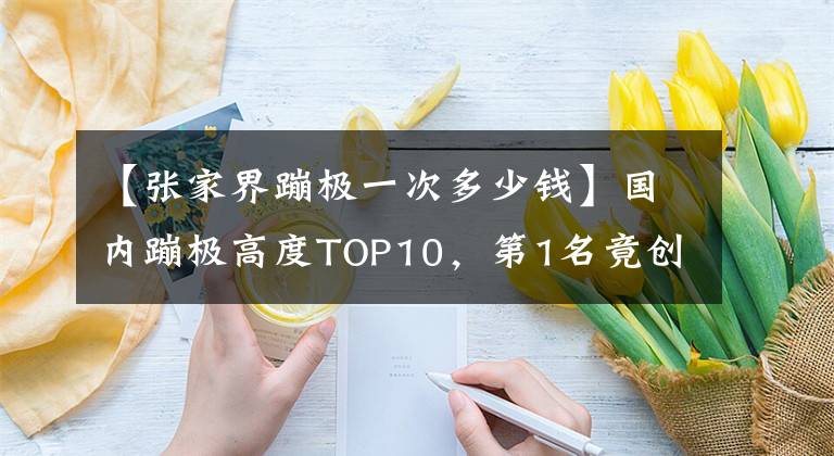 【張家界蹦極一次多少錢】國內(nèi)蹦極高度TOP10，第1名竟創(chuàng)世界吉尼斯紀(jì)錄！