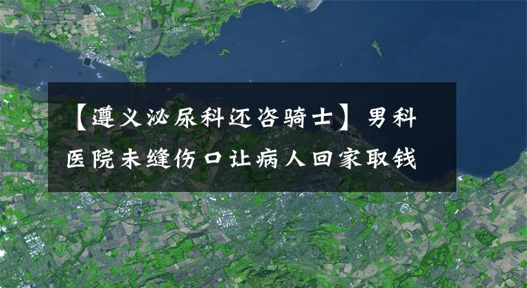 【遵義泌尿科還咨騎士】男科醫(yī)院未縫傷口讓病人回家取錢 手術(shù)臺(tái)上又讓刷卡