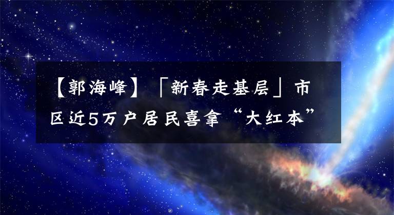 【郭海峰】「新春走基層」市區(qū)近5萬戶居民喜拿“大紅本”