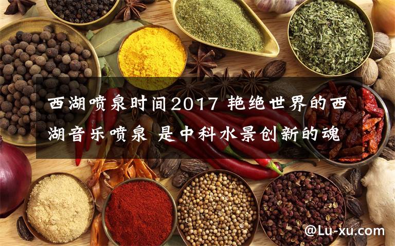 西湖噴泉時(shí)間2017 艷絕世界的西湖音樂噴泉 是中科水景創(chuàng)新的魂