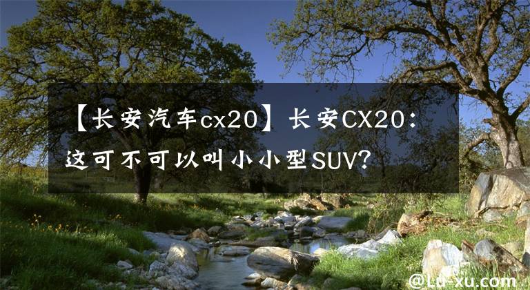 【長安汽車cx20】長安CX20：這可不可以叫小小型SUV？