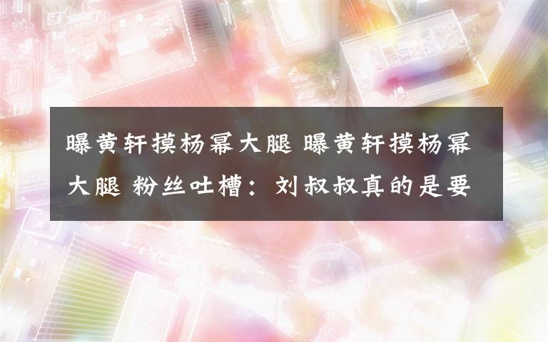 曝黃軒摸楊冪大腿 曝黃軒摸楊冪大腿 粉絲吐槽：劉叔叔真的是要怒了