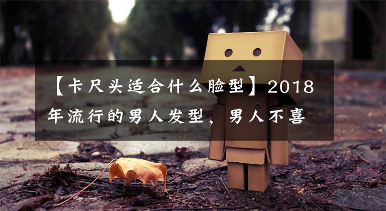 【卡尺頭適合什么臉型】2018年流行的男人發(fā)型，男人不喜歡最后兩種，但女人執(zhí)著