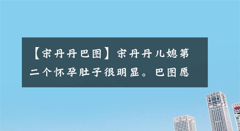 【宋丹丹巴圖】宋丹丹兒媳第二個懷孕肚子很明顯。巴圖愿意服侍妻子，以自我暴露的方式生女兒嗎？(莎士比亞)。