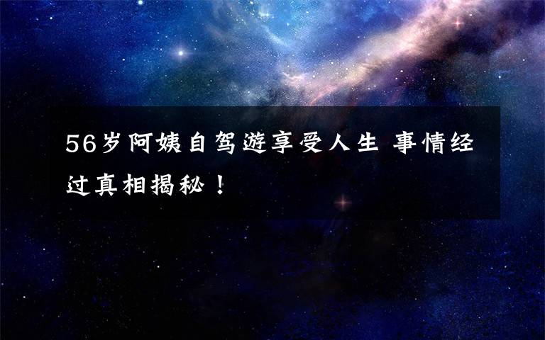 56歲阿姨自駕游享受人生 事情經(jīng)過真相揭秘！