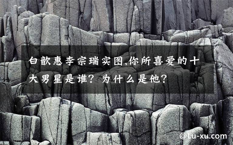 白歆惠李宗瑞實圖,你所喜愛的十大男星是誰？為什么是他？