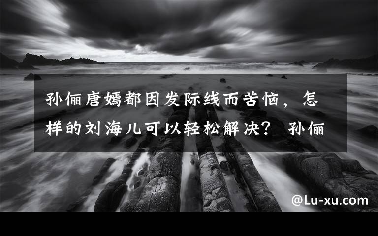 孫儷唐嫣都因發(fā)際線而苦惱，怎樣的劉海兒可以輕松解決？ 孫儷早期發(fā)際線