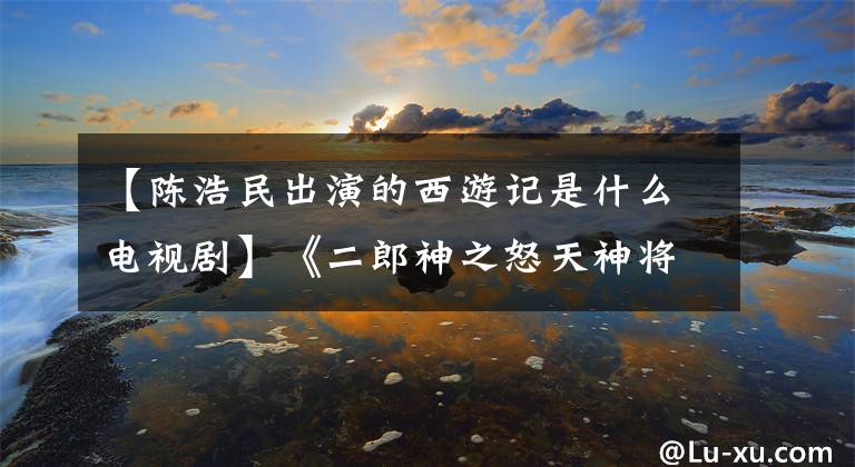 【陳浩民出演的西游記是什么電視劇】《二郎神之怒天神將》 4月10日，在線優(yōu)酷、陳浩民化身李朗信拯救了蒼生。