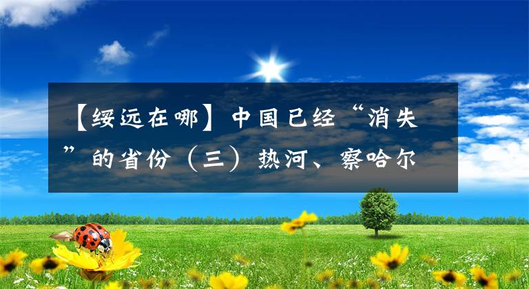 【綏遠在哪】中國已經(jīng)“消失”的省份（三）熱河、察哈爾、綏遠