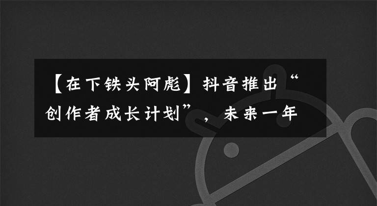 【在下鐵頭阿彪】抖音推出“創(chuàng)作者成長(zhǎng)計(jì)劃”，未來(lái)一年要讓一千萬(wàn)創(chuàng)作者“贏利”