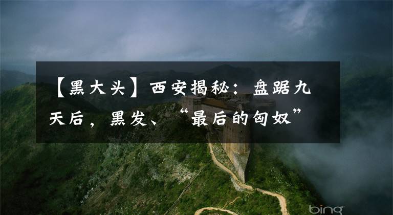 【黑大頭】西安揭秘：盤踞九天后，黑發(fā)、“最后的匈奴”勛妃在哪里？