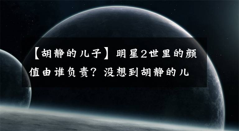 【胡靜的兒子】明星2世里的顏值由誰負(fù)責(zé)？沒想到胡靜的兒子也會(huì)上天！