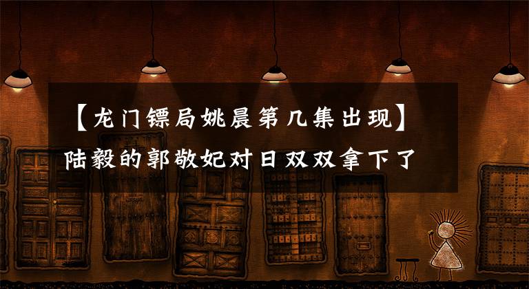 【龍門鏢局姚晨第幾集出現(xiàn)】陸毅的郭敬妃對日雙雙拿下了寶氏姐妹，郭敬妃坦率地說。我在大學(xué)一年級的時候想象結(jié)婚