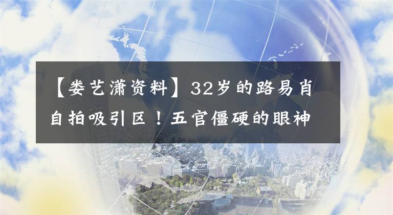 【婁藝瀟資料】32歲的路易肖自拍吸引區(qū)！五官僵硬的眼神生硬，下巴太尖，成了錐子臉