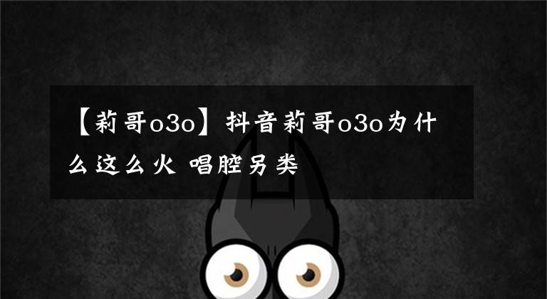 【莉哥o3o】抖音莉哥o3o為什么這么火 唱腔另類