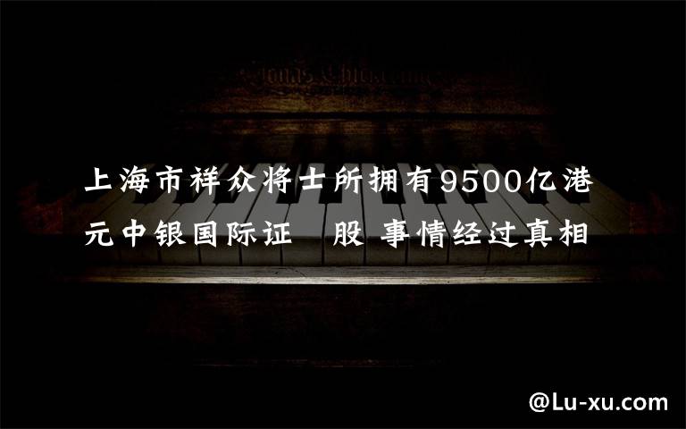 上海市祥眾將士所擁有9500億港元中銀國際證劵股 事情經(jīng)過真相揭秘！