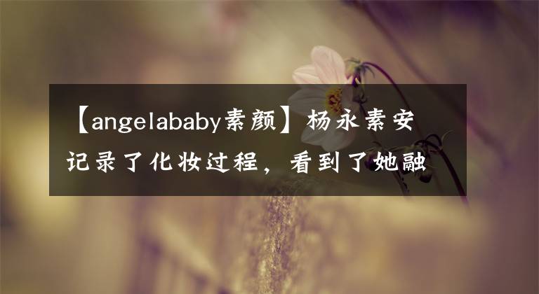 【angelababy素顏】楊永素安記錄了化妝過程，看到了她融化后的樣子