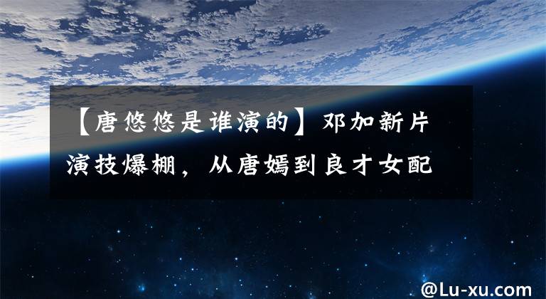 【唐悠悠是誰演的】鄧加新片演技爆棚，從唐嫣到良才女配，唐氏演技規(guī)律來了。