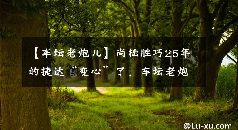 【車壇老炮兒】尚拙勝巧25年的捷達“變心”了，車壇老炮兒還是一汽-大眾的根基嗎？