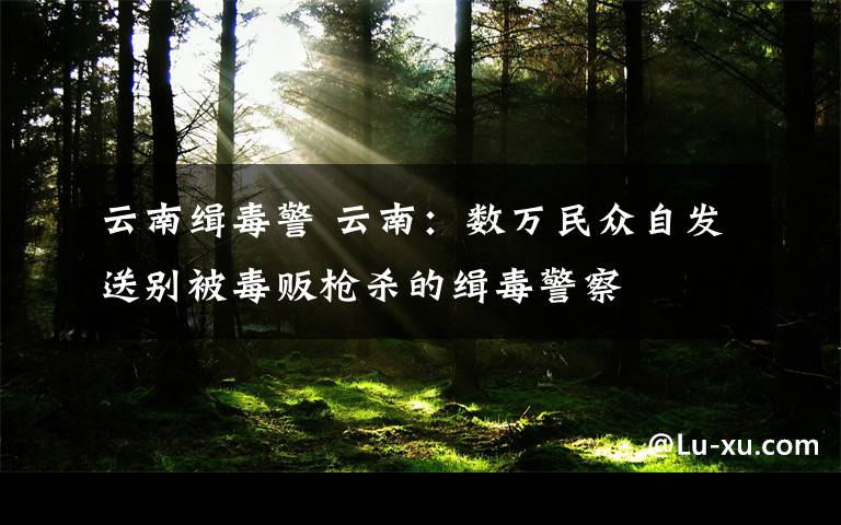 云南緝毒警 云南：數(shù)萬(wàn)民眾自發(fā)送別被毒販槍殺的緝毒警察