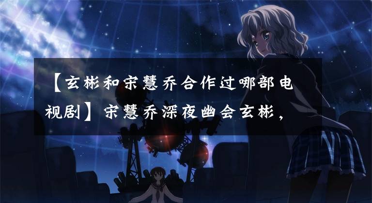 【玄彬和宋慧喬合作過哪部電視劇】宋慧喬深夜幽會玄彬，《韓國難忘》迎來了大結局嗎？