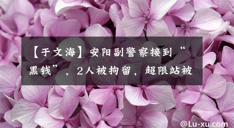 【于文海】安陽副警察接到“黑錢”，2人被拘留，超限站被稱為“賺錢通道”