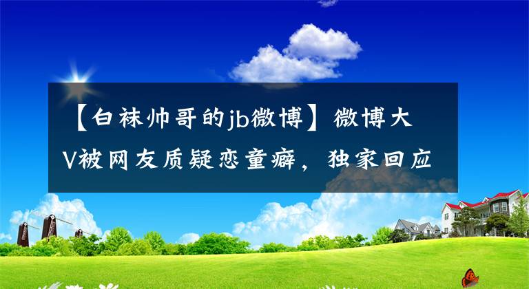 【白襪帥哥的jb微博】微博大V被網(wǎng)友質(zhì)疑戀童癖，獨家回應：以前是兒童攝影師