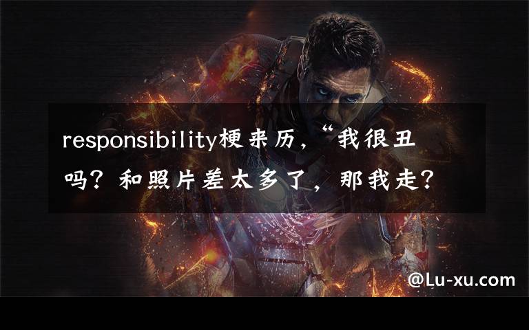 responsibility梗來歷,“我很丑嗎？和照片差太多了，那我走？”這臺(tái)詞為啥最近這么火？