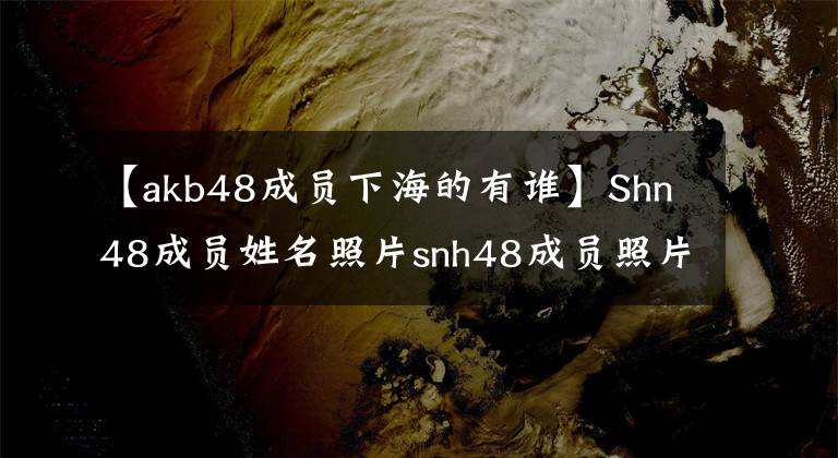 【akb48成員下海的有誰(shuí)】Shn48成員姓名照片snh48成員照片和姓名