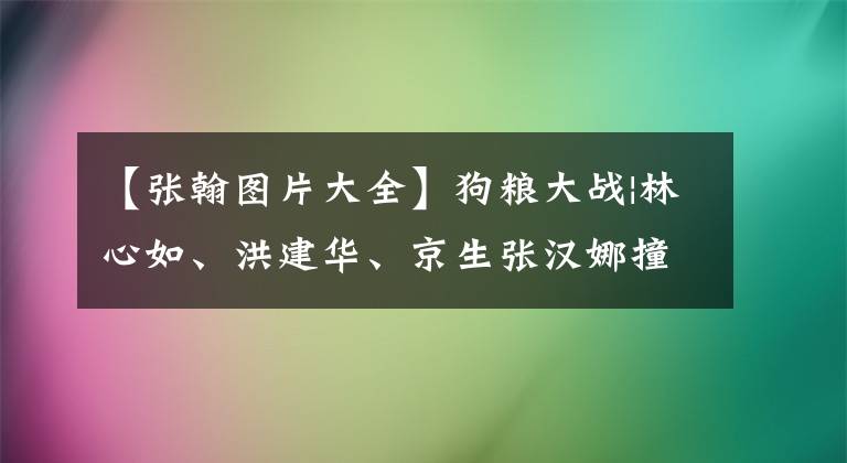 【張翰圖片大全】狗糧大戰(zhàn)|林心如、洪建華、京生張漢娜撞上臉，甚至秀恩愛到徐正雷。