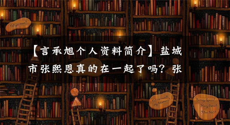 【言承旭個人資料簡介】鹽城市張熙恩真的在一起了嗎？張熙恩介紹了誰做了什么，張熙的資料。