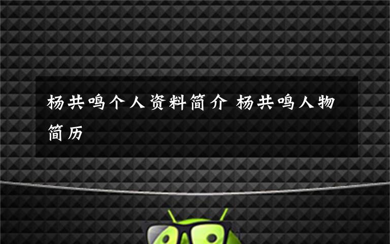 楊共鳴個人資料簡介 楊共鳴人物簡歷