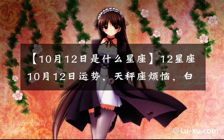 【10月12日是什么星座】12星座10月12日運(yùn)勢(shì)，天秤座煩惱，白羊座惹事，射手座起爭(zhēng)執(zhí)