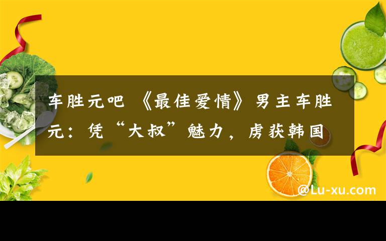 車勝元吧 《最佳愛情》男主車勝元：憑“大叔”魅力，虜獲韓國女性的芳心