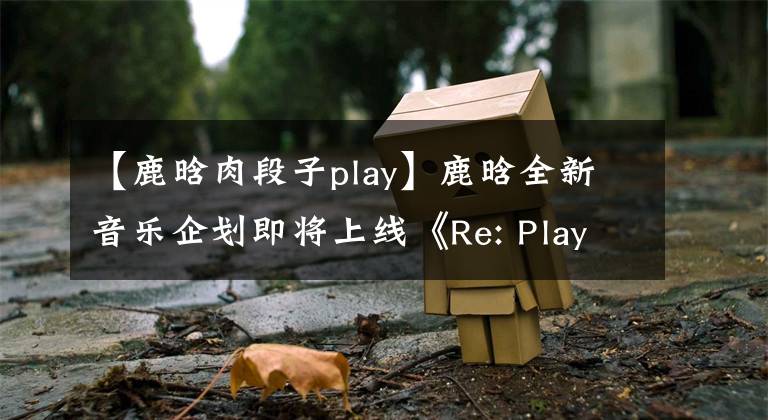 【鹿晗肉段子play】鹿晗全新音樂(lè)企劃即將上線《Re: Play》律動(dòng)整個(gè)夏日