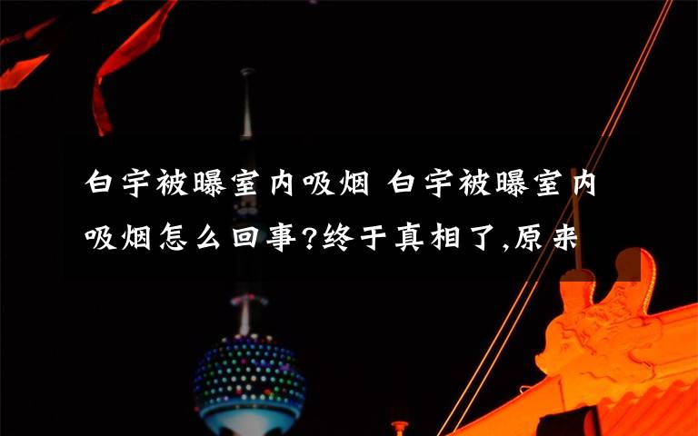 白宇被曝室內(nèi)吸煙 白宇被曝室內(nèi)吸煙怎么回事?終于真相了,原來是這樣！