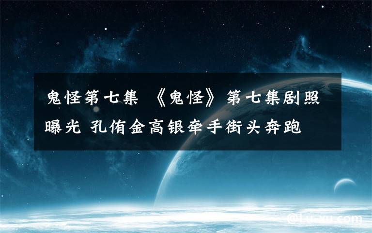 鬼怪第七集 《鬼怪》第七集劇照曝光 孔侑金高銀牽手街頭奔跑