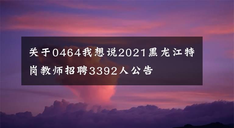 關(guān)于0464我想說2021黑龍江特崗教師招聘3392人公告